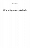 Cover for If I'm not present, do I exist: Poems