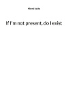 Cover for If I'm not present, do I exist: Poems